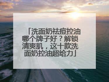 洗面奶祛痘控油哪个牌子好？解锁清爽肌，这十款洗面奶控油超给力