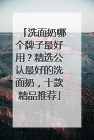 洗面奶哪个牌子最好用？精选公认最好的洗面奶，十款精品推荐