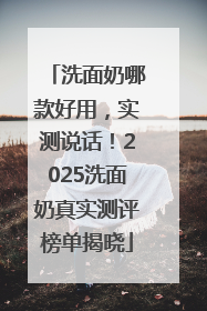 洗面奶哪款好用，实测说话！2025洗面奶真实测评榜单揭晓