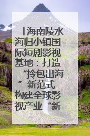 海南陵水海归小镇国际短剧影视基地：打造“拎包出海”新范式 构建全球影视产业“新热土”