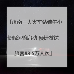 济南三大火车站端午小长假运输启动 预计发送旅客83.5万人次