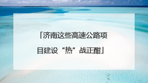 济南这些高速公路项目建设“热”战正酣