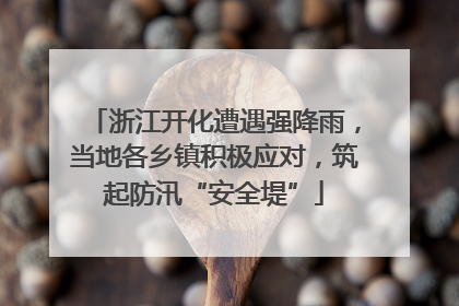 浙江开化遭遇强降雨，当地各乡镇积极应对，筑起防汛“安全堤”