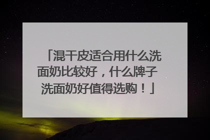 混干皮适合用什么洗面奶比较好，什么牌子洗面奶好值得选购！