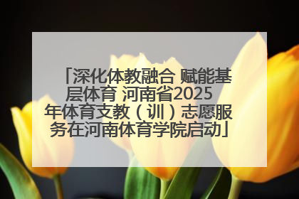 深化体教融合 赋能基层体育 河南省2025年体育支教（训）志愿服务在河南体育学院启动