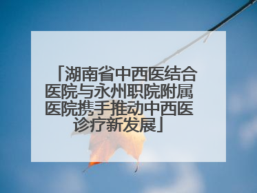 湖南省中西医结合医院与永州职院附属医院携手推动中西医诊疗新发展
