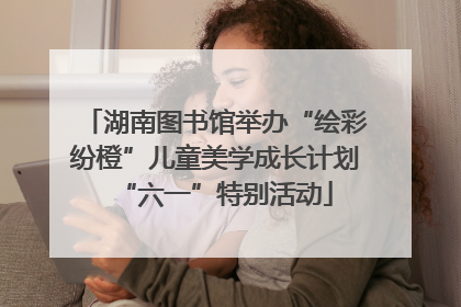 湖南图书馆举办“绘彩纷橙”儿童美学成长计划“六一”特别活动
