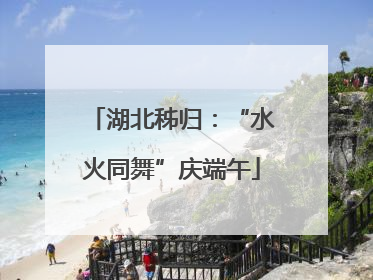 湖北秭归：“水火同舞”庆端午