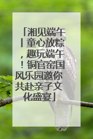 湘见端午丨童心放粽，趣玩端午！铜官窑国风乐园邀你共赴亲子文化盛宴