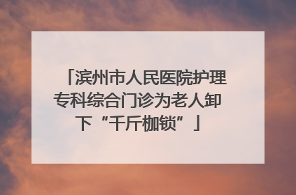 滨州市人民医院护理专科综合门诊为老人卸下“千斤枷锁”