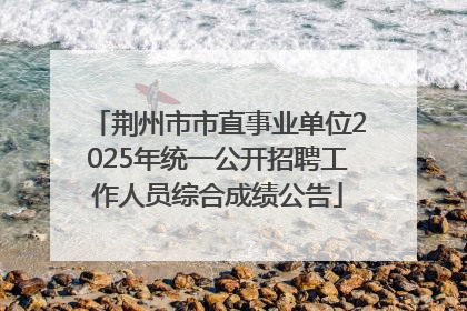 荆州市市直事业单位2025年统一公开招聘工作人员综合成绩公告