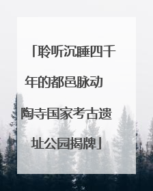 聆听沉睡四千年的都邑脉动 陶寺国家考古遗址公园揭牌