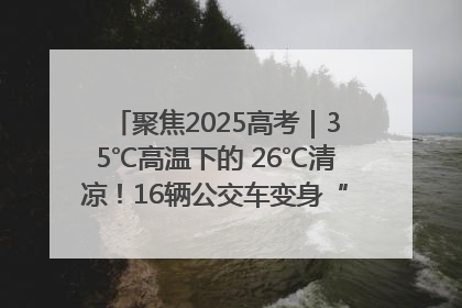 聚焦2025高考｜35℃高温下的 26℃清凉！16辆公交车变身“助考驿站”为高考护航