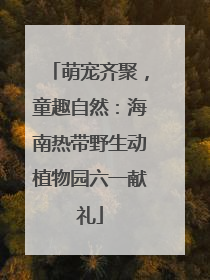 萌宠齐聚，童趣自然：海南热带野生动植物园六一献礼