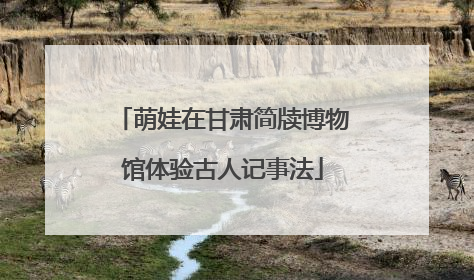 萌娃在甘肃简牍博物馆体验古人记事法