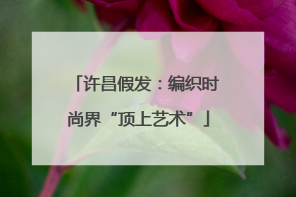 许昌假发：编织时尚界“顶上艺术”