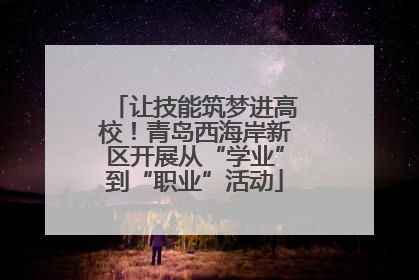 让技能筑梦进高校！青岛西海岸新区开展从“学业”到“职业”活动