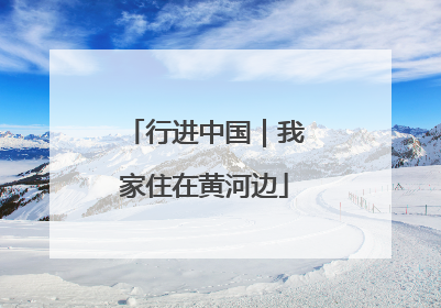 行进中国｜我家住在黄河边