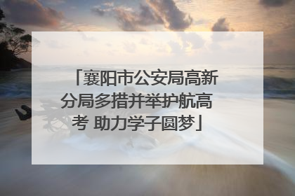 襄阳市公安局高新分局多措并举护航高考 助力学子圆梦