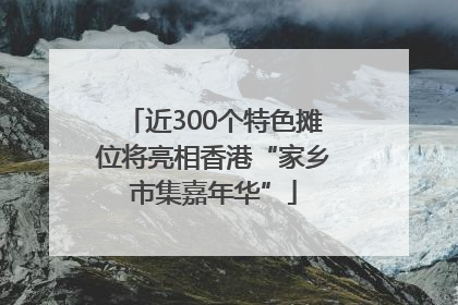 近300个特色摊位将亮相香港“家乡市集嘉年华”