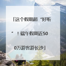 这个假期超“好听”！端午假期近500万游客游长沙