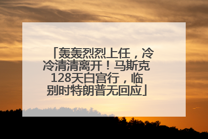 轰轰烈烈上任，冷冷清清离开！马斯克128天白宫行，临别时特朗普无回应