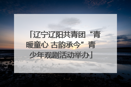 辽宁辽阳共青团“青暖童心 古韵承今”青少年观剧活动举办