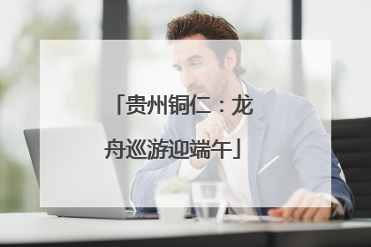 贵州铜仁：龙舟巡游迎端午
