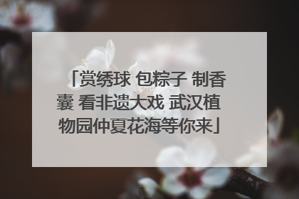 赏绣球 包粽子 制香囊 看非遗大戏 武汉植物园仲夏花海等你来