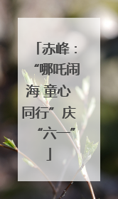 赤峰：“哪吒闹海 童心同行”庆“六一”