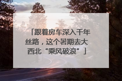 跟着房车深入千年丝路，这个暑期去大西北“乘风破浪”
