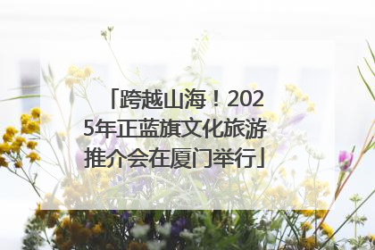 跨越山海！2025年正蓝旗文化旅游推介会在厦门举行