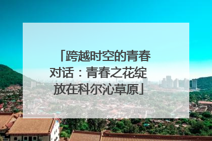 跨越时空的青春对话：青春之花绽放在科尔沁草原