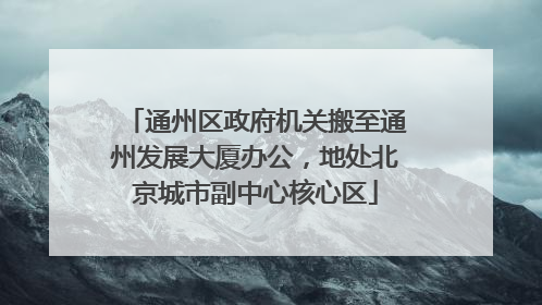 通州区政府机关搬至通州发展大厦办公，地处北京城市副中心核心区