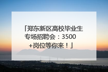 郑东新区高校毕业生专场招聘会：3500+岗位等你来！