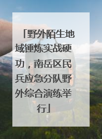 野外陌生地域锤炼实战硬功，南岳区民兵应急分队野外综合演练举行