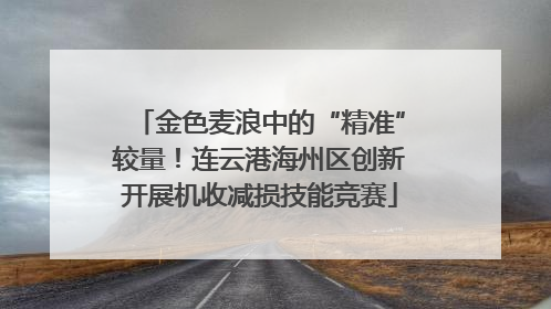金色麦浪中的“精准”较量！连云港海州区创新开展机收减损技能竞赛