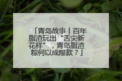 青岛故事丨百年脂渣玩出“舌尖新花样”，青岛脂渣粽何以成爆款？