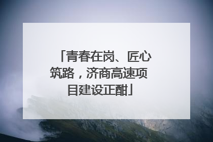 青春在岗、匠心筑路，济商高速项目建设正酣
