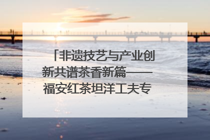 非遗技艺与产业创新共谱茶香新篇——福安红茶坦洋工夫专场推介会在京举办
