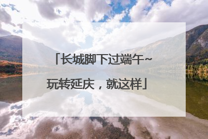 长城脚下过端午~玩转延庆，就这样