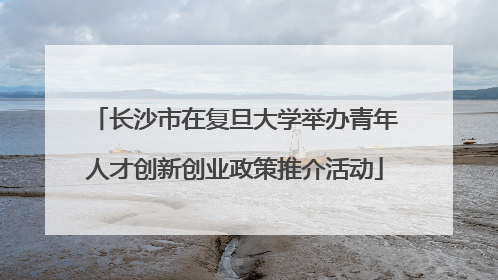 长沙市在复旦大学举办青年人才创新创业政策推介活动