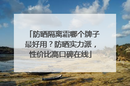 防晒隔离霜哪个牌子最好用？防晒实力派，性价比高口碑在线