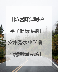 防暑降温呵护学子健康 绵阳安州秀水小学暖心熬制绿豆汤