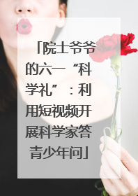 院士爷爷的六一“科学礼”：利用短视频开展科学家答青少年问