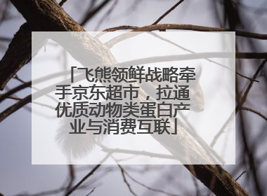 飞熊领鲜战略牵手京东超市，拉通优质动物类蛋白产业与消费互联