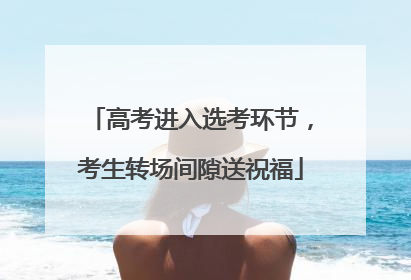 高考进入选考环节，考生转场间隙送祝福