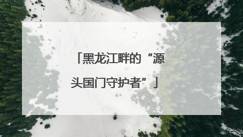 黑龙江畔的“源头国门守护者”