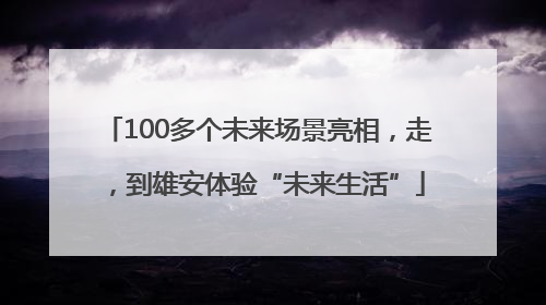 100多个未来场景亮相，走，到雄安体验“未来生活”