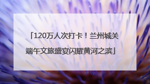 120万人次打卡！兰州城关端午文旅盛宴闪耀黄河之滨